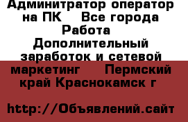 Админитратор-оператор на ПК  - Все города Работа » Дополнительный заработок и сетевой маркетинг   . Пермский край,Краснокамск г.